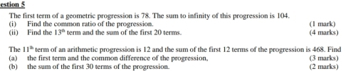 estion 5 
The first term of a geometric progression is 78. The sum to infinity of this progression is 104. 
(i) Find the common ratio of the progression. (1 mark) 
(ii) Find the 13° term and the sum of the first 20 terms. (4 marks) 
The 11^(th) term of an arithmetic progression is 12 and the sum of the first 12 terms of the progression is 468. Find 
(a) the first term and the common difference of the progression, (3 marks) 
(b) the sum of the first 30 terms of the progression. (2 marks)