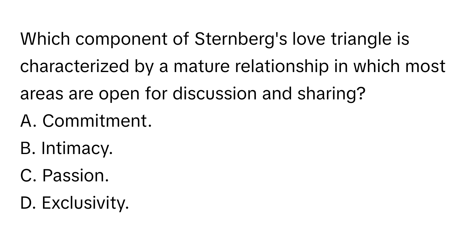 Which component of Sternberg's love triangle is characterized by a mature relationship in which most areas are open for discussion and sharing? 

A. Commitment.
B. Intimacy.
C. Passion.
D. Exclusivity.