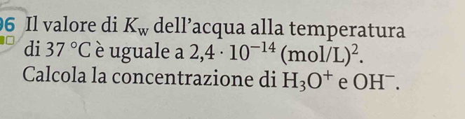 Il valore di K_w dell’acqua alla temperatura 
di 37°C è uguale a 2,4· 10^(-14) (mol/L)^2. 
Calcola la concentrazione di H_3O^+ e OH^-