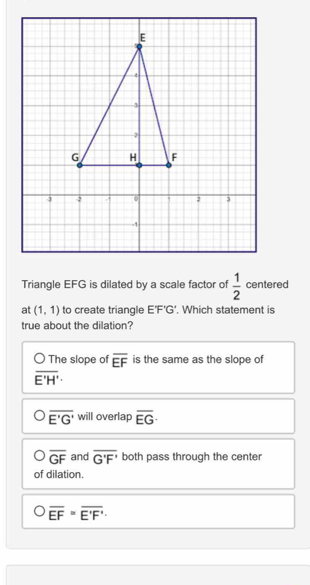 Triangle EFG is dilated by a scale factor of  1/2  centered
at (1,1) to create triangle E’F’G’. Which statement is
true about the dilation?
The slope of overline EF is the same as the slope of
overline E'H'·
overline E'G' will overlap overline EG·
overline GF and overline G'F' both pass through the center
of dilation.
overline EF≌ overline E'F'.