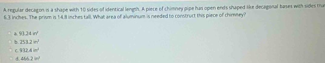 A regular decagon is a shape with 10 sides of identical length. A piece of chimney pipe has open ends shaped like decagonal bases with sides tha
6.3 inches. The prism is 14.8 inches tall. What area of aluminum is needed to construct this piece of chimney?
a. 93.24in^2
b 253.2in^2
C. 932.4in^2
d. 466.2in^2