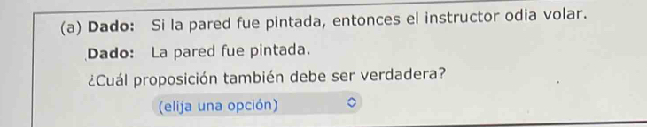 Dado: Si la pared fue pintada, entonces el instructor odia volar. 
Dado: La pared fue pintada. 
¿Cuál proposición también debe ser verdadera? 
(elija una opción)