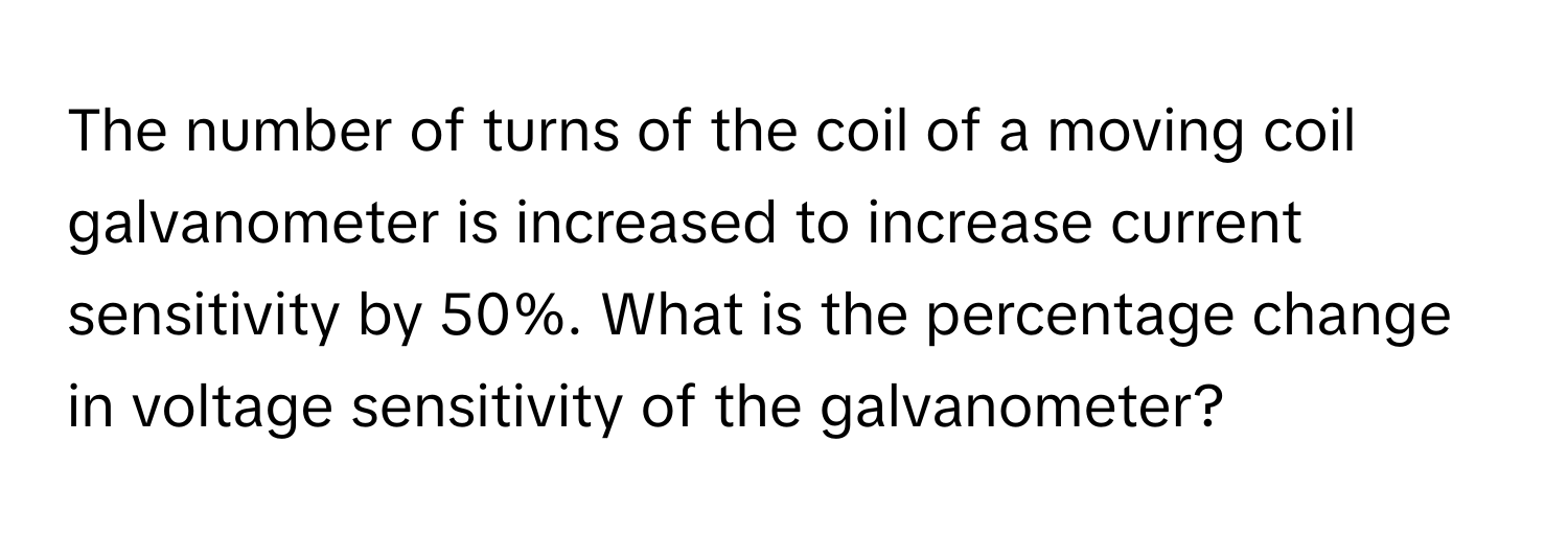 The number of turns of the coil of a moving coil galvanometer is increased to increase current sensitivity by 50%. What is the percentage change in voltage sensitivity of the galvanometer?