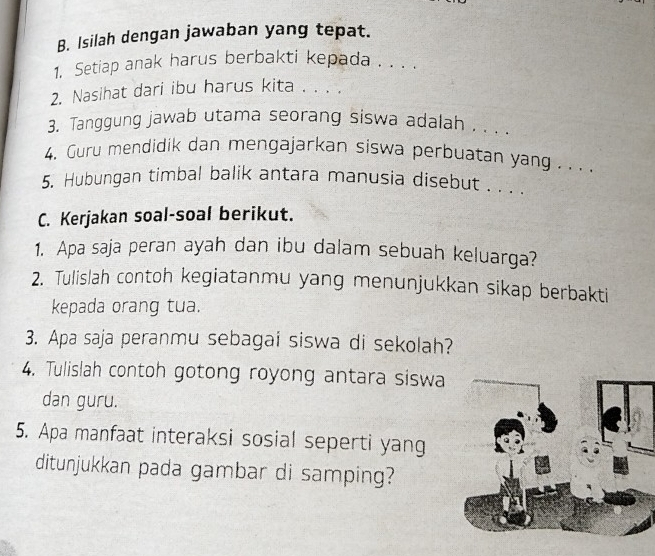 Isilah dengan jawaban yang tepat. 
1. Setiap anak harus berbakti kepada . . . . 
2. Nasihat dari ibu harus kita . . . . 
3. Tanggung jawab utama seorang siswa adalah . . . . 
4. Guru mendidik dan mengajarkan siswa perbuatan yang . . . . 
5. Hubungan timbal balik antara manusia disebut . . . . 
C. Kerjakan soal-soal berikut. 
1. Apa saja peran ayah dan ibu dalam sebuah keluarga? 
2. Tulislah contoh kegiatanmu yang menunjukkan sikap berbakti 
kepada orang tua. 
3. Apa saja peranmu sebagai siswa di sekolah? 
4. Tulislah contoh gotong royong antara siswa 
dan guru. 
5. Apa manfaat interaksi sosial seperti yang 
ditunjukkan pada gambar di samping?