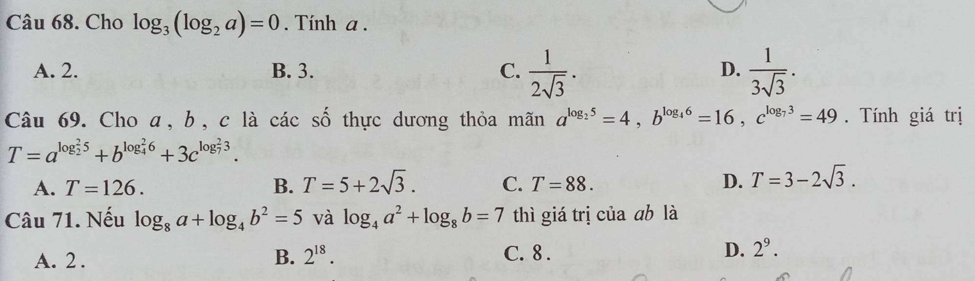 Cho log _3(log _2a)=0. Tính a.
A. 2. B. 3. C.  1/2sqrt(3) .  1/3sqrt(3) . 
D.
Câu 69. Cho a, b, c là các số thực dương thỏa mãn a^(log _2)5=4, b^(log _4)6=16, c^(log _7)3=49. Tính giá trị
T=a^((log _2)^25)+b^((log _4)^26)+3c^((log _7)^23).
A. T=126. B. T=5+2sqrt(3). C. T=88. D. T=3-2sqrt(3). 
Câu 71. Nếu log _8a+log _4b^2=5 và log _4a^2+log _8b=7 thì giá trị của ab là
A. 2.
B. 2^(18). C. 8. D. 2^9.