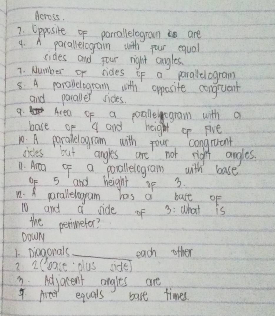 Across. 
7. Opposite of parrallelograims are 
9. A parallelograin with pour equal 
sides and four right angles. 
7. Number of sides of a parallelogram 
5. A parallelogram with opposite congruank 
and paraller sides. 
9. o Area of a porallelogram with a 
base of q and height op pive 
10. A parallelogram with four congruent 
cicles but angles are not right angles. 
11. Area of a parallelogran with base 
oF 5 and height of 3. 
n. A parallelogram has a bace of 
10 and a side oF 3 : what is 
the perineter? 
DowN 
1. Diagonals_ each other 
2 2Coast plus side) 
2. Adjarent angles are 
4. Artor equals bast times.