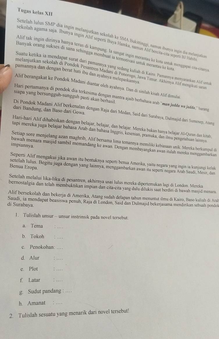 Tugas kelas XII
Setelah lulus SMP dia ingin melanjutkan sekolah ke SMA Bukittinggi, namun ibunya ingin dĩa melanjutka
sekolah agama saja. Ibunya ingin Alif seperti Buya Hamka, namun Alif bercita-cita seperti BJ Hab
Alif tak ingin dirinya hanya terus di kampung. Ia sangat ingin merantau ke kota untuk menggapai cita-citany
Banyak orang sukses di sana sehingga membuat ia termotivasi untuk merantau ke kota
Suatu ketika ia mendapat surat dari pamannya yang sedang kuliah di Kairo. Pamannya menyarankan Alif untuk
pamannya dan dengan berat hati ibu dan ayahnya melepaskannya
melanjutkan sekolah di Pondok Pesantren Madani di Ponorogo, Jawa Timur. Akhirnya Alif mengikuti saras
Alif berangakat ke Pondok Madani diantar oleh ayahnya. Dan di sinilah kisah Alif dimulai
siapa yang bersungguh-sungguh pasti akan berhasil
Hari pertamanya di pondok dia terkesima dengan mantra ajaib berbahasa arab ''man jadda wa judda,'' barang
dari Bandung, dan Baso dari Gowa.
Di Pondok Madani Alif berkenalan dengan Raja dari Medan, Said dari Surabaya, Dulmajid dari Sumenep, Atang
Hari-hari Alif dihabiskan dengan belajar, belajar, dan belajar. Mereka bukan hanya belajar Al-Quran dan kitab,
tapi mereka juga belajar bahasa Arab dan bahasa Inggris, kesenian, pramuka, dan ilmu pengetahuan lainnya.
Setiap sore menjelang azan maghrib, Alif bersama lima temannya memiliki kebiasaan unik. Mereka berkumpul di
impiannya.
bawah menara masjid sambil memandang ke awan. Dengan membayangkan awan itulah mereka menggambarkan
Seperti Alif mengakui jika awan itu bentuknya seperti benua Amerika, yaitu negara yang ingin ia kunjungi kelak
Benua Eropa.
setelah lulus. Begitu juga dengan yang lainnya, menggambarkan awan itu seperti negara Arab Saudi, Mesir, dan
Setelah melalui lika-liku di pesantren, akhirnya usai lulus mereka dipertemukan lagi di London. Mereka
bernostalgia dan telah membuktikan impian dan cita-cita yang dulu dilukis saat berdiri di bawah masjid menara.
Alif bersekolah dan bekerja di Amerika, Atang sudah delapan tahun menuntut ilmu di Kairo, Baso kuliah di Arah
Saudi, ia mendapat beasiswa penuh, Raja di London, Said dan Dulmajid bekerjasama mendirikan sebuah pondok
di Surabaya.
1. Tulislah unsur -- unsur instrinsik pada novel tersebut:
a. Tema : _
b. Tokoh :_
c. Penokohan: …
d. Alur
_
e. Plot :_
f. Latar `_
g. Sudut pandang :_
h. Amanat ; ._
2. Tulislah sesuatu yang menarik dari novel tersebut!