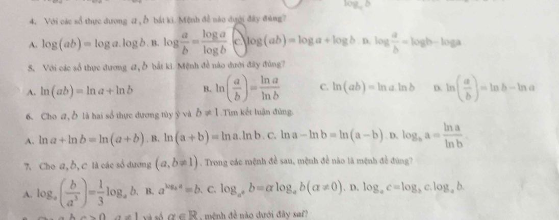 log _ab
4. Với các sổ thực dương # , Ở bắt ki. Mệnh đề nào dưới đây đùng?
A. log (ab)=log a.log b B. log  a/b = log a/log b  c log (ab)=log a+log b. D. log  a/b =log b-log a
S. Với các số thực dương #, bắt kì. Mệnh đề nào dưới đây đủng?
A. ln (ab)=ln a+ln b ln ( a/b )= ln a/ln b  C. ln (ab)=ln a· ln b D. ln ( a/b )=ln b-ln a
B.
6. Cho a, Ở là hai sổ thực dương tùy ỹ và b!= 1.Tim kết luận đủng.
A. ln a+ln b=ln (a+b). B. ln (a+b)=ln a. ln b 、C、 ln a-ln b=ln (a-b). D, log _ba= ln a/ln b 
7. Cho a,ठ, C là các số dương (a,b!= 1). Trong các mệnh đề sau, mệnh để nào là mệnh đề đùng?
A. log _a( b/a^3 )= 1/3 log _a b、 B. a^(log _b)a=b. C. log _a^ab=alpha log _ab(alpha != 0).D.log _ac=log _bc.log _ab.
a>0 alpha ∈ R mệnh đề nào dưới đây sai?