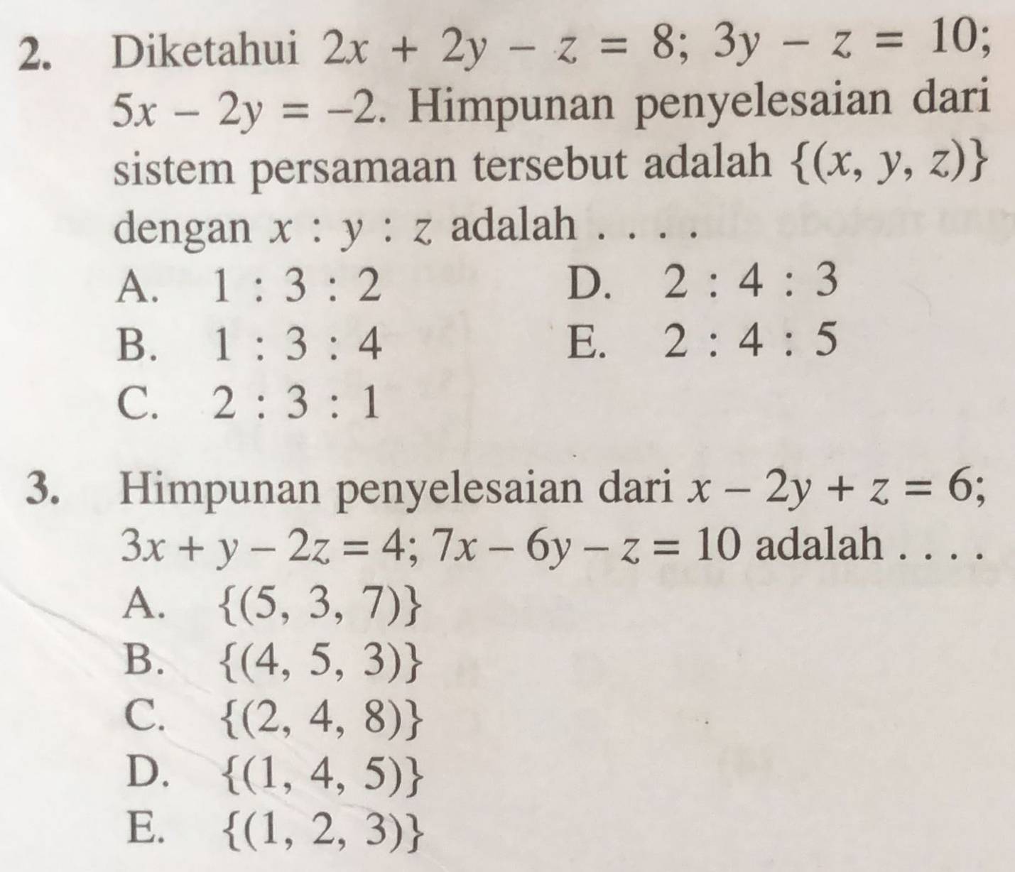 Diketahui 2x+2y-z=8; 3y-z=10;
5x-2y=-2. Himpunan penyelesaian dari
sistem persamaan tersebut adalah  (x,y,z)
dengan . x :y:z adalah . ...
A. 1:3:2 D. 2:4:3
B. 1:3:4 E. 2:4:5
C. 2:3:1
3. Himpunan penyelesaian dari x-2y+z=6; C
3x+y-2z=4;7x-6y-z=10 adalah . . . .
A.  (5,3,7)
B.  (4,5,3)
C.  (2,4,8)
D.  (1,4,5)
E.  (1,2,3)