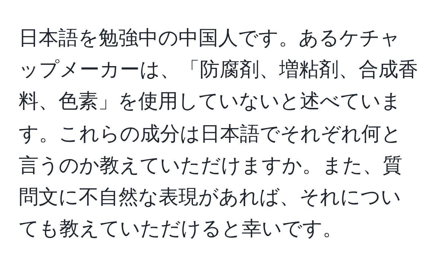 日本語を勉強中の中国人です。あるケチャップメーカーは、「防腐剤、増粘剤、合成香料、色素」を使用していないと述べています。これらの成分は日本語でそれぞれ何と言うのか教えていただけますか。また、質問文に不自然な表現があれば、それについても教えていただけると幸いです。