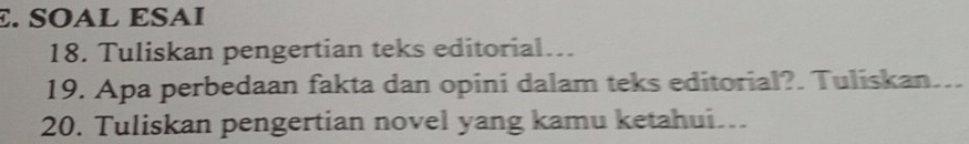 SOAL ESAI 
18. Tuliskan pengertian teks editorial... 
19. Apa perbedaan fakta dan opini dalam teks editorial?. Tuliskan. _ 
20. Tuliskan pengertian novel yang kamu ketahui.