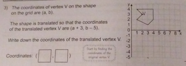 The coordinates of vertex V on the shape 
on the grid are (a,b). 
The shape is translated so that the coordinates 
of the translated vertex V are (a+3,b-5). 
Write down the coordinates of the translated vertex V. 
Start by finding the 
Coordinates: (□ ,□ ) coordinates of the 
original vertex V