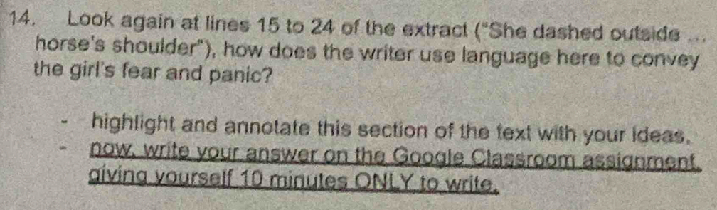 Look again at lines 15 to 24 of the extract ("She dashed outside .. 
horse's shoulder"), how does the writer use language here to convey 
the girl's fear and panic? 
highlight and annotate this section of the text with your ideas. 
now, write your answer on the Google Classroom assignment. 
giving vourself 10 minutes ONLY to write.