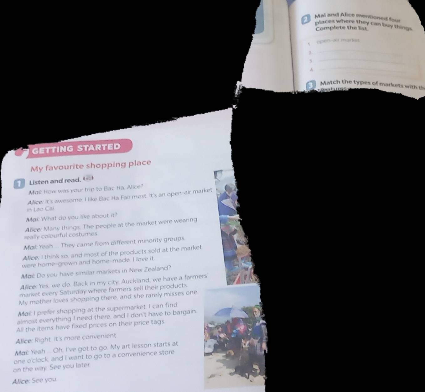Mai and Alice mentioned four 
places where they can buy things 
Complete the list 
1 open-air market 
_ 
_ 
2 
A 
_ 
Match the types of markets with th 
=Cetuco 
GETTING STARTED 
My favourite shopping place 
Listen and read. 
Ma How was your trip to Bac Ha, Alice? 
Alice: It's awesome. I like Bac Ha Fair most. It's an open-air market 
in Lao Cai 
Ma: What do you like about it? 
Alice: Many things. The people at the market were wearing 
really colourful costumes. 
Mal: Yeah ... They came from different minority groups 
Alice; I think so, and most of the products sold at the market 
were home-grown and home-made. I love it. 
Mai: Do you have similar markets in New Zealand? 
Alice: Yes, we do. Back in my city, Auckland, we have a farmers' 
market every Saturday where farmers sell their products. 
My mother loves shopping there, and she rarely misses one 
Mai: I prefer shopping at the supermarket. I can find 
almost everything I need there, and I don't have to bargain 
All the items have fixed prices on their price tags 
Alice: Right. It's more convenient 
Mai: Yeah .... Oh. I've got to go. My art lesson starts at 
one o'clock, and I want to go to a convenience store 
on the way. See you later. 
Alice: See you.