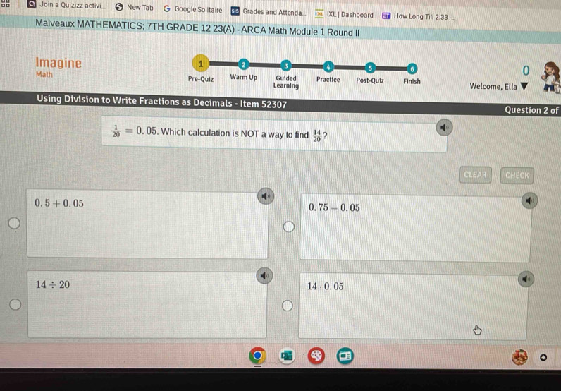 □ □ Join a Quizizz activi New Tab G Google Solitaire Grades and Attenda IX | Dashboard How Long Till 2:33 -.
Malveaux MATHEMATICS; 7TH GRADE 12 23(A) - ARCA Math Module 1 Round II
Imagine 
0
Math Welcome, Ella
Using Division to Write Fractions as Decimals - Item 52307 Question 2 of
 1/20 =0.05. Which calculation is NOT a way to find  14/20  ?
CLEAR CHECK
0.5+0.05
0.75-0.05
14/ 20
14· 0.05