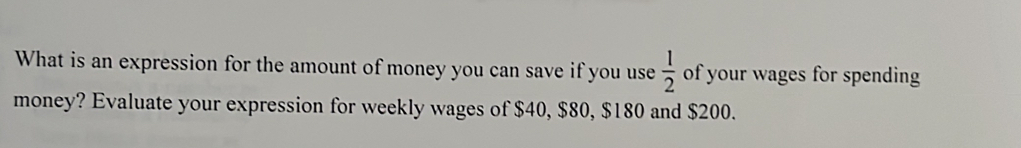 What is an expression for the amount of money you can save if you use  1/2  of your wages for spending 
money? Evaluate your expression for weekly wages of $40, $80, $180 and $200.