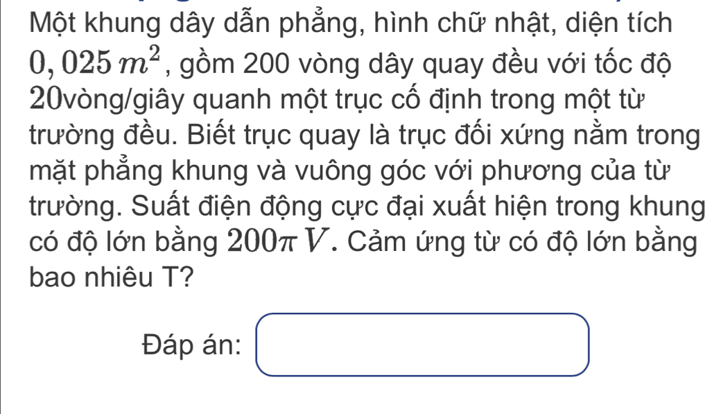 Một khung dây dẫn phẳng, hình chữ nhật, diện tích
0,025m^2 , gồm 200 vòng dây quay đều với tốc độ
20vòng /giây quanh một trục cố định trong một từ 
trường đều. Biết trục quay là trục đối xứng nằm trong 
mặt phẳng khung và vuông góc với phương của từ 
trường. Suất điện động cực đại xuất hiện trong khung 
có độ lớn bằng 200π V. Cảm ứng từ có độ lớn bằng 
bao nhiêu T? 
Đáp án: