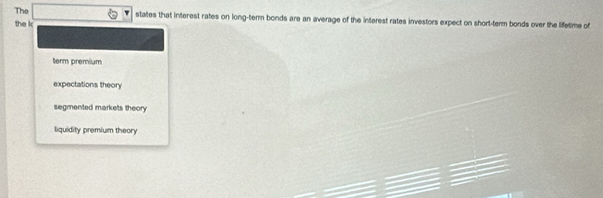 The states that interest rates on long-term bonds are an average of the interest rates investors expect on short-term bonds over the lifetime of
the k
term premium
expectations theory
segmented markets theory
liquidity premium theory