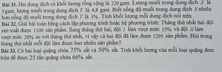 Hai dung dịch có khối lượng tổng cộng là 220 gam. Lượng muôi trong dung dịch X là
5gam, lượng muối trong dung dịch Y là 4, 8 gam. Biết nồng độ muối trong dung dịch Xnhiêu 
hơn nồng độ muối trong dung dịch Y là 1%. Tính khối lượng mỗi dung dịch nói trên. 
Bài 32. Giải bài toán bằng cách lập phương trình hoặc hệ phương trình: Tháng thứ nhất hai đội 
sản xuất được 1100 sản phẩm. Sang tháng thứ hai, đội / làm vượt mức 15% và đội // làm 
vượt mức 20% so với tháng thứ nhất, vì vậy cả hai đội đã làm được 1295 sản phẩm. Hỏi trong 
tháng thứ nhất mỗi đội làm được bao nhiêu sản phẩm? 
Bài 33. Có hai loại quặng chứa 75% sắt và 50% sắt. Tính khối lượng của mỗi loại quặng đem 
trộn đề được 25 tấn quặng chứa 66% sắt.