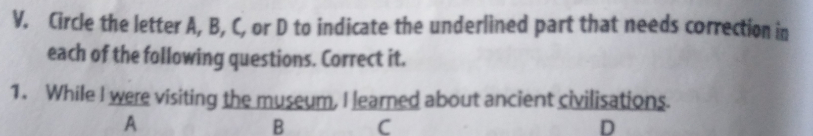 V, Circle the letter A, B, C, or D to indicate the underlined part that needs correction in 
each of the following questions. Correct it. 
1. While I were visiting the museum, I learned about ancient civilisations. 
A 
B 
C 
D