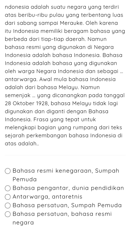 ndonesia adalah suatu negara yang terdiri
atas beribu-ribu pulau yang terbentang luas
dari sabang sampai Merauke. Oleh karena
itu Indonesia memiliki beragam bahasa yang
berbeda dari tiap-tiap daerah. Namun
bahasa resmi yang digunakan di Negara
Indonesia adalah bahasa Indonesia. Bahasa
Indonesia adalah bahasa yang digunakan
oleh warga Negara Indonesia dan sebagai ...
antarwarga. Awal mula bahasa Indonesia
adalah dari bahasa Melayu. Namun
semenjak ... yang dicanangkan pada tanggal 
28 Oktober 1928, bahasa Melayu tidak lagi
digunakan dan diganti dengan Bahasa
Indonesia. Frasa yang tepat untuk
melengkapi bagian yang rumpang dari teks 
sejarah perkembangan bahasa Indonesia di
atas adalah..
Bahasa resmi kenegaraan, Sumpah
Pemuda
Bahasa pengantar, dunia pendidikan
Antarwarga, antaretnis
Bahasa persatuan, Sumpah Pemuda
Bahasa persatuan, bahasa resmi
negara