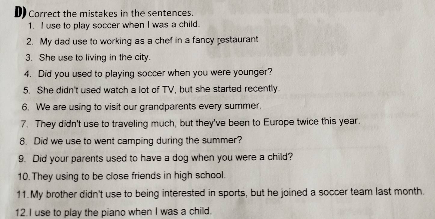 Correct the mistakes in the sentences. 
1. I use to play soccer when I was a child. 
2. My dad use to working as a chef in a fancy restaurant 
3. She use to living in the city. 
4. Did you used to playing soccer when you were younger? 
5. She didn't used watch a lot of TV, but she started recently. 
6. We are using to visit our grandparents every summer. 
7. They didn't use to traveling much, but they've been to Europe twice this year. 
8. Did we use to went camping during the summer? 
9. Did your parents used to have a dog when you were a child? 
10. They using to be close friends in high school. 
11.My brother didn't use to being interested in sports, but he joined a soccer team last month. 
12.I use to play the piano when I was a child.