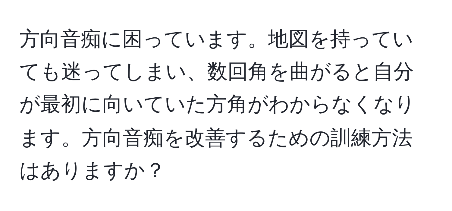 方向音痴に困っています。地図を持っていても迷ってしまい、数回角を曲がると自分が最初に向いていた方角がわからなくなります。方向音痴を改善するための訓練方法はありますか？