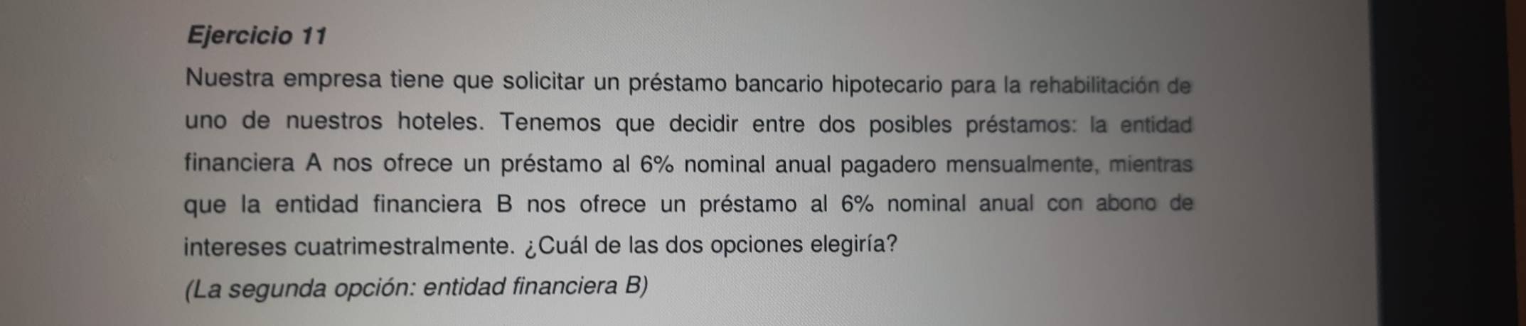 Nuestra empresa tiene que solicitar un préstamo bancario hipotecario para la rehabilitación de 
uno de nuestros hoteles. Tenemos que decidir entre dos posibles préstamos: la entidad 
financiera A nos ofrece un préstamo al 6% nominal anual pagadero mensualmente, mientras 
que la entidad financiera B nos ofrece un préstamo al 6% nominal anual con abono de 
intereses cuatrimestralmente. ¿Cuál de las dos opciones elegiría? 
(La segunda opción: entidad financiera B)