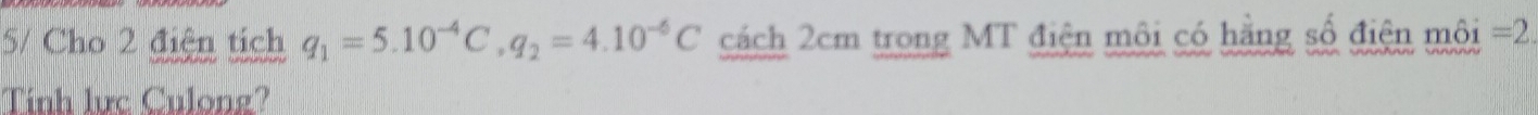 5/ Cho 2 điện tích q_1=5.10^(-4)C, q_2=4.10^(-6)C cách 2cm trong MT điện môi có hằng số điện môi =2
Tính lực Culong?