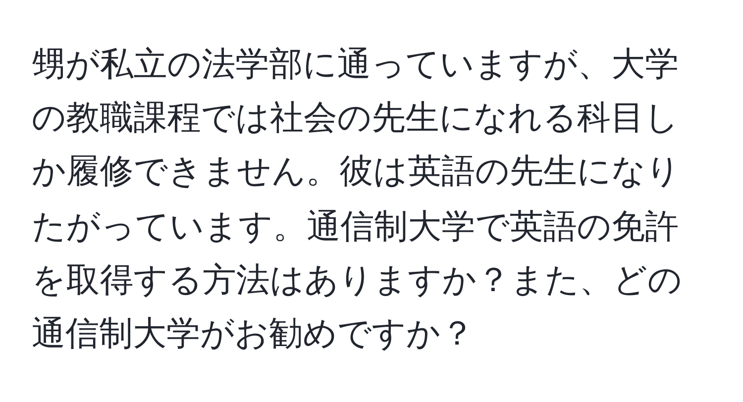 甥が私立の法学部に通っていますが、大学の教職課程では社会の先生になれる科目しか履修できません。彼は英語の先生になりたがっています。通信制大学で英語の免許を取得する方法はありますか？また、どの通信制大学がお勧めですか？