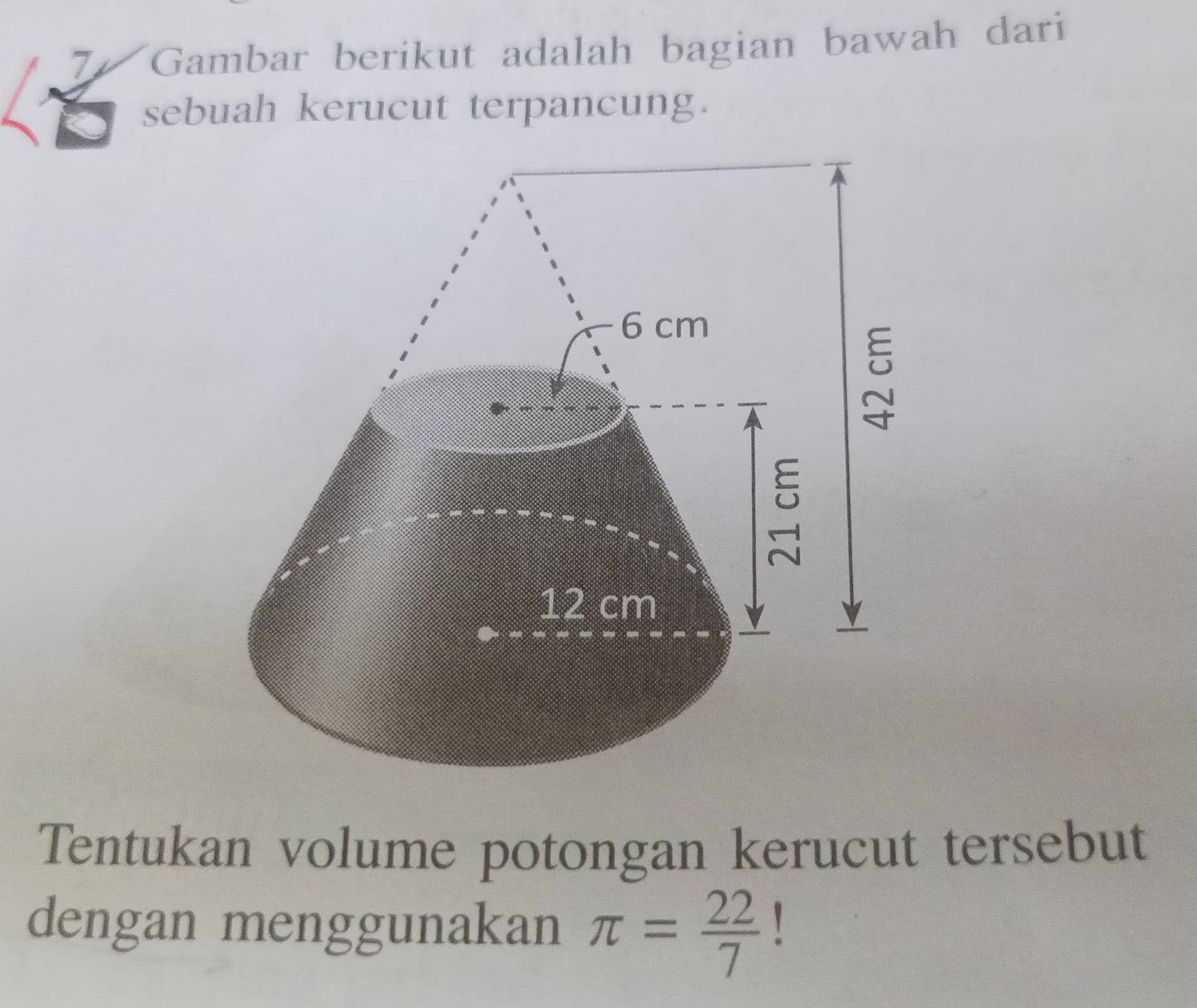 Gambar berikut adalah bagian bawah dari 
sebuah kerucut terpancung. 
Tentukan volume potongan kerucut tersebut 
dengan menggunakan π = 22/7 