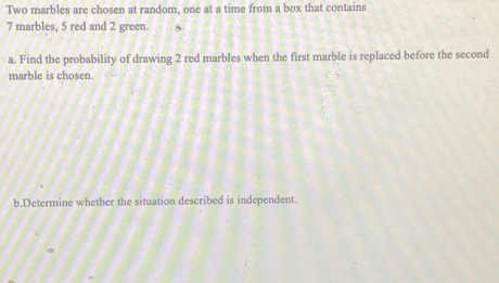 Two marbles are chosen at random, one at a time from a box that contains
7 marbles, 5 red and 2 green. 
a. Find the probability of drawing 2 red marbles when the first marble is replaced before the second 
marble is chosen. 
b.Determine whether the situation described is independent.