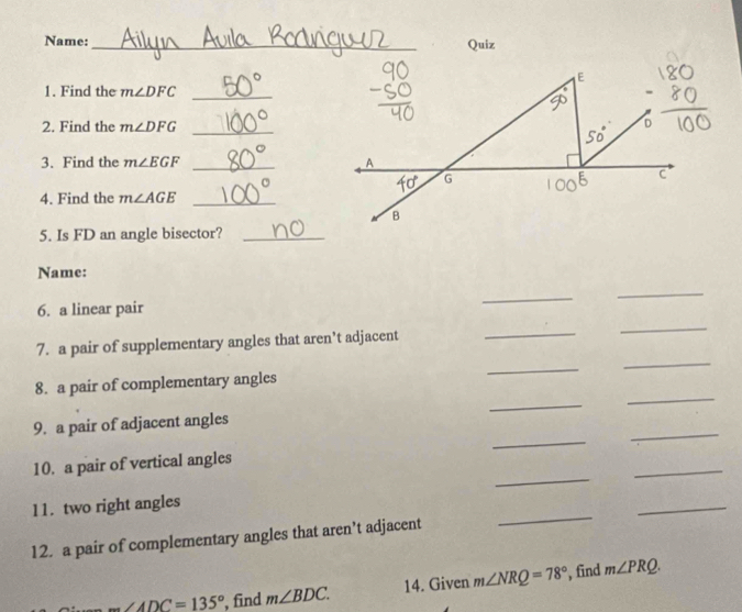 Name:_
Quiz
1. Find the m∠ DFC _
2. Find the m∠ DFG _
3. Find the m∠ EGF _
4. Find the m∠ AGE _
5. Is FD an angle bisector?_
Name:
6. a linear pair
_
_
_
7. a pair of supplementary angles that aren’t adjacent
_
_
_
_
_
8. a pair of complementary angles
_
_
9. a pair of adjacent angles
_
_
10. a pair of vertical angles
11. two right angles
_
12. a pair of complementary angles that aren’t adjacent
_
m∠ ADC=135° , find m∠ BDC. 14. Given m∠ NRQ=78° , find m∠ PRQ.