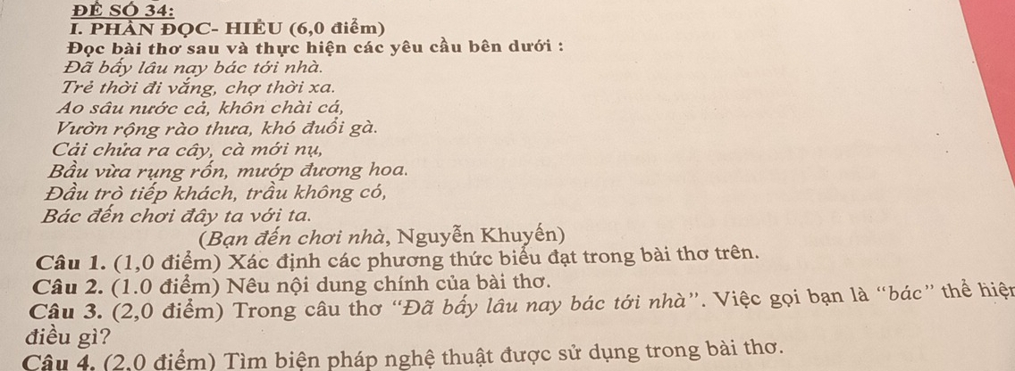 ĐÊ SÓ 34: 
I. PHÀN ĐOC- HIÊU (6,0 điểm) 
Đọc bài thơ sau và thực hiện các yêu cầu bên dưới : 
Đã bấy lâu nay bác tới nhà. 
Trẻ thời đi vắng, chợ thời xa. 
Ao sâu nước cả, khôn chài cá, 
Vườn rộng rào thưa, khó đuồi gà. 
Cải chửa ra cây, cà mới nụ, 
Bầu vừa rụng rốn, mướp đương hoa. 
Đầu trò tiếp khách, trầu không có, 
Bác đến chơi đây ta với ta. 
(Bạn đến chơi nhà, Nguyễn Khuyến) 
Câu 1. (1,0 điểm) Xác định các phương thức biểu đạt trong bài thơ trên. 
Câu 2. (1.0 điểm) Nêu nội dung chính của bài thơ. 
Câu 3. (2,0 điểm) Trong câu thơ “Đã bấy lâu nay bác tới nhà”. Việc gọi bạn là “bác” thể hiện 
điều gì? 
Câu 4. (2,0 điểm) Tìm biện pháp nghệ thuật được sử dụng trong bài thơ.