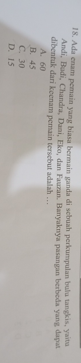 Ada enam pemain yang biasa bermain ganda di sebuah perkumpulan bulu tangkis, yaitu
Andi, Budi, Chandra, Dani, Eko, dan Fauzan. Banyaknya pasangan berbeda yang dapat
dibentuk dari keenam pemain tersebut adalah ….
A. 60
B. 45
C. 30
D. 15