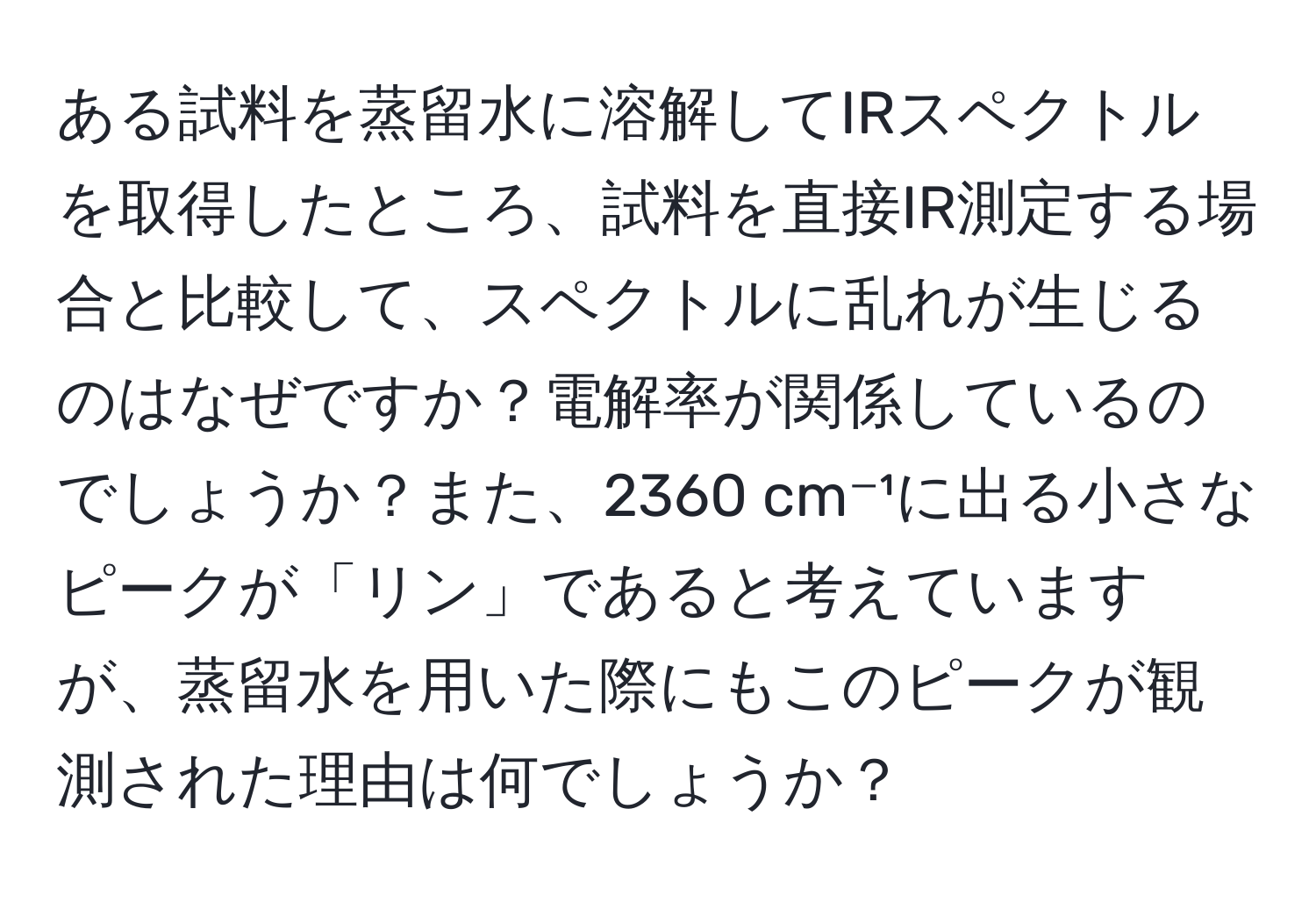 ある試料を蒸留水に溶解してIRスペクトルを取得したところ、試料を直接IR測定する場合と比較して、スペクトルに乱れが生じるのはなぜですか？電解率が関係しているのでしょうか？また、2360 cm⁻¹に出る小さなピークが「リン」であると考えていますが、蒸留水を用いた際にもこのピークが観測された理由は何でしょうか？