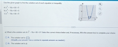 'Use the given graph to find the solution set of each equation ar isequality.
x^2-18x+80=0
D) x^2-18x+80>0
x^2-18x+80<0</tex> 
a) What is the solution set ofx^2-11x+80=0? Select the conect cholce below and, if necessary, fill in the answer bex to complete your choice
A. The sokrion sat is (Simplify your asswer. Use a comma to separate answers as neaded.)
B. The solution set is