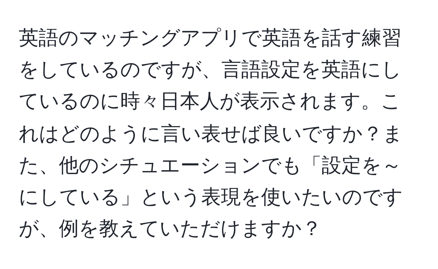 英語のマッチングアプリで英語を話す練習をしているのですが、言語設定を英語にしているのに時々日本人が表示されます。これはどのように言い表せば良いですか？また、他のシチュエーションでも「設定を～にしている」という表現を使いたいのですが、例を教えていただけますか？