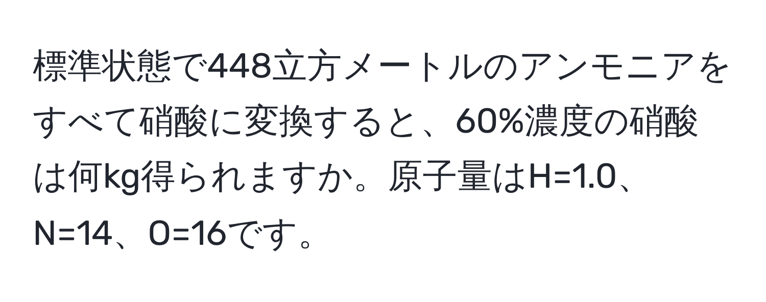 標準状態で448立方メートルのアンモニアをすべて硝酸に変換すると、60%濃度の硝酸は何kg得られますか。原子量はH=1.0、N=14、O=16です。