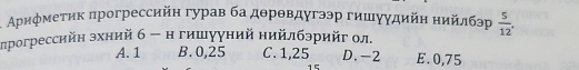 Ариφметик πрогрессийн гурав ба дθрθвдугээр гишγγдийн нийлбэр  5/12 . 
прогрессийн эхний б - н гишууний нийлбэрийг ол
A. 1 B. 0,25 C. 1,25 D. -2 E. 0,75
15