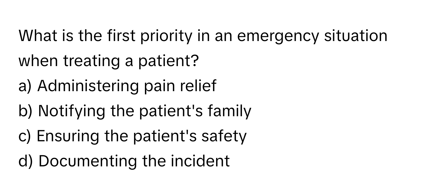 What is the first priority in an emergency situation when treating a patient?

a) Administering pain relief 
b) Notifying the patient's family 
c) Ensuring the patient's safety 
d) Documenting the incident