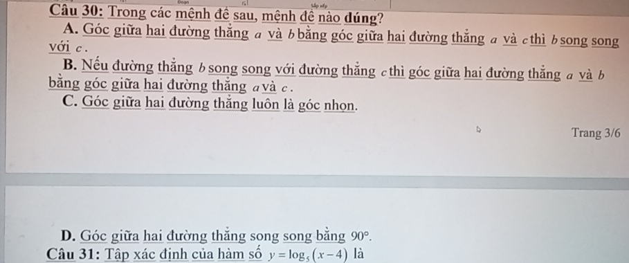 =ắp np
Câu 30: Trong các mệnh đề sau, mệnh đề nào dúng?
A. Góc giữa hai đường thắng a và b bằng góc giữa hai đường thắng a và c thì b song song
với c.
B. Nếu đường thẳng bsong song với đường thẳng c thì góc giữa hai đường thẳng a và b
bằng góc giữa hai đường thắng đ và c.
C. Góc giữa hai đường thắng luôn là góc nhọn.
Trang 3/6
D. Góc giữa hai đường thẳng song song bằng 90°. 
Câu 31: Tập xác định của hàm số y=log _5(x-4) là