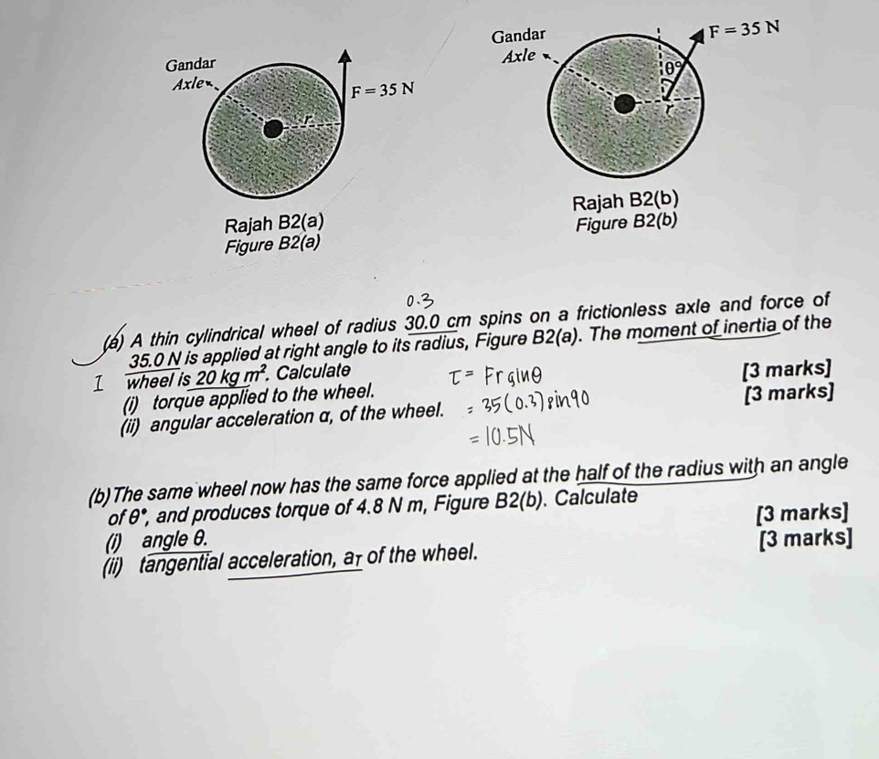 Rajah B2(a) Rajah B2(b)
Figure B2(a) Figure B2(b)
(a) A thin cylindrical wheel of radius 30.0 cm spins on a frictionless axle and force of
35.0 N is applied at right angle to its radius, Figure B2(a). The moment of inertia of the
I wheel is 20kgm^(m^2). Calculate
(i) torque applied to the wheel. [3 marks]
(ii) angular acceleration α, of the wheel. [3 marks]
(b)The same wheel now has the same force applied at the half of the radius with an angle
of θ°, , and produces torque of 4.8 N m, Figure B2(b). Calculate
[3 marks]
(i) angle θ.
(ii) tangential acceleration, a of the wheel. [3 marks]