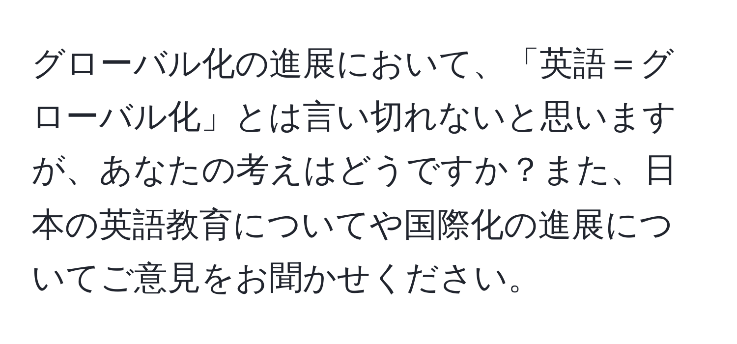 グローバル化の進展において、「英語＝グローバル化」とは言い切れないと思いますが、あなたの考えはどうですか？また、日本の英語教育についてや国際化の進展についてご意見をお聞かせください。