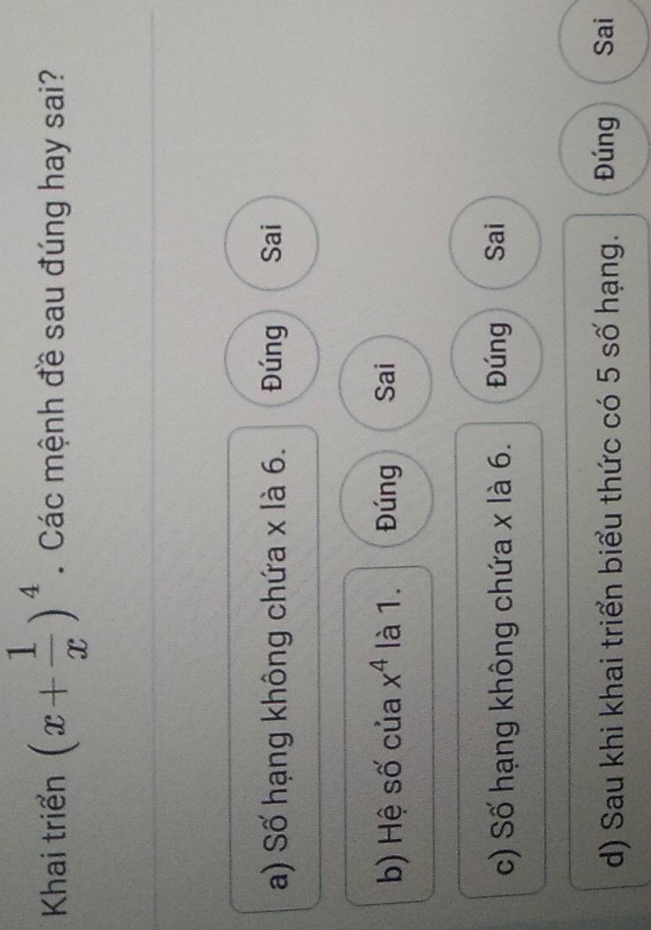 Khai triển (x+ 1/x )^4. Các mệnh đề sau đúng hay sai?
a) Số hạng không chứa x là 6. Đúng Sai
b) Hệ số của x^4 là 1. Đúng Sai
c) Số hạng không chứa x là 6. Đúng Sai
d) Sau khi khai triển biểu thức có 5 số hạng. Đúng Sai