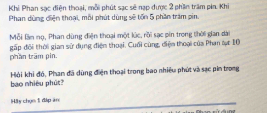 Khi Phan sạc điện thoại, mỗi phút sạc sẽ nạp được 2 phần trăm pin. Khi 
Phan dùng điện thoại, mỗi phút dùng sẽ tốn 5 phần trăm pin. 
Mỗi lần nọ, Phan dùng điện thoại một lúc, rồi sạc pin trong thời gian dài 
gấp đôi thời gian sử dụng điện thoại. Cuối cùng, điện thoại của Phan tụt 10
phần trăm pin. 
Hỏi khi đó, Phan đã dùng điện thoại trong bao nhiêu phút và sạc pin trong 
bao nhiêu phút? 
Hãy chọn 1 đáp án: