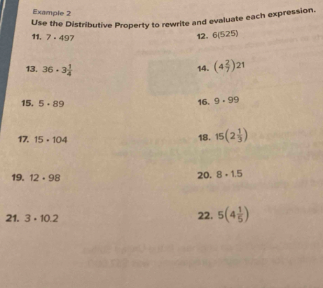 Example 2 
Use the Distributive Property to rewrite and evaluate each expression. 
11. 7· 497
12. 6(525)
13. 36· 3 1/4 
14. (4 2/7 )21
15. 5· 89
16. 9· 99
17. 15· 104 18. 15(2 1/3 )
19. 12· 98 20. 8· 1.5
21. 3· 10.2 22. 5(4 1/5 )