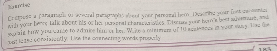 Exercise 
Compose a paragraph or several paragraphs about your personal hero. Describe your first encounter 
with your hero; talk about his or her personal characteristics. Discuss your hero’s best adventure, and 
explain how you came to admire him or her. Write a minimum of 10 sentences in your story. Use the 
past tense consistently. Use the connecting words properly
183