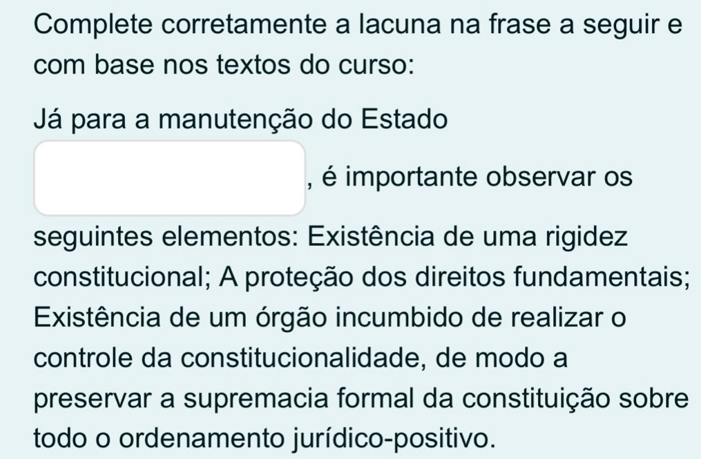 Complete corretamente a lacuna na frase a seguir e 
com base nos textos do curso: 
Já para a manutenção do Estado 
, é importante observar os 
seguintes elementos: Existência de uma rigidez 
constitucional; A proteção dos direitos fundamentais; 
Existência de um órgão incumbido de realizar o 
controle da constitucionalidade, de modo a 
preservar a supremacia formal da constituição sobre 
todo o ordenamento jurídico-positivo.