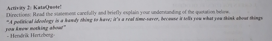 Activity 2: KataQuote! 
Directions: Read the statement carefully and briefly explain your understanding of the quotation below. 
“A political ideology is a handy thing to have; it’s a real time-saver, because it tells you what you think about things 
you know nothing about” 
- Hendrik Hertzberg-